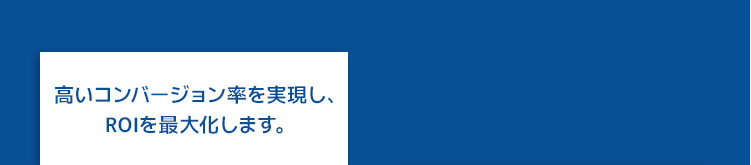 高いコンバージョン率を実現し、ROIを最大化します。